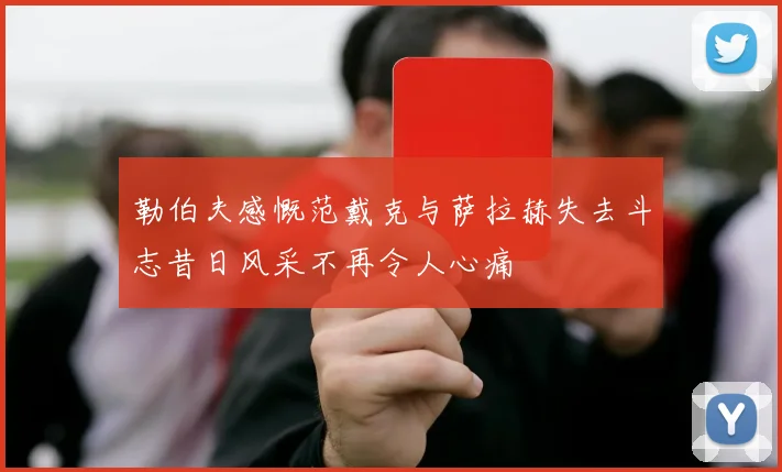 勒伯夫感慨范戴克与萨拉赫失去斗志昔日风采不再令人心痛