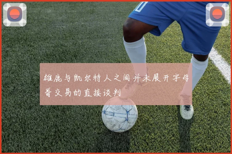 雄鹿与凯尔特人之间并未展开字母哥交易的直接谈判