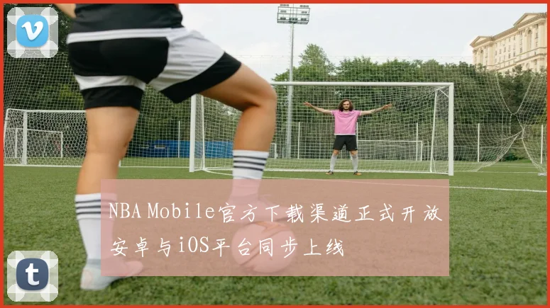 NBA Mobile官方下载渠道正式开放安卓与iOS平台同步上线
