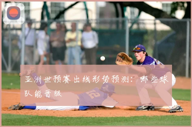 亚洲世预赛出线形势预测：哪些球队能晋级