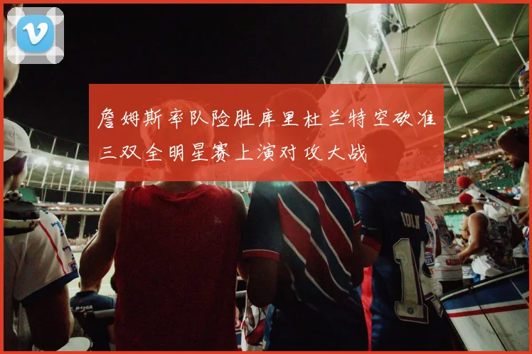 詹姆斯率队险胜库里杜兰特空砍准三双全明星赛上演对攻大战