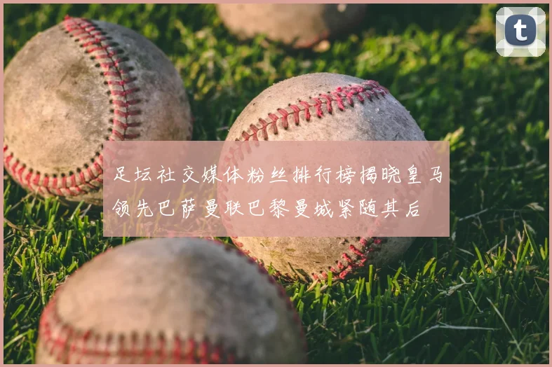足坛社交媒体粉丝排行榜揭晓皇马领先巴萨曼联巴黎曼城紧随其后