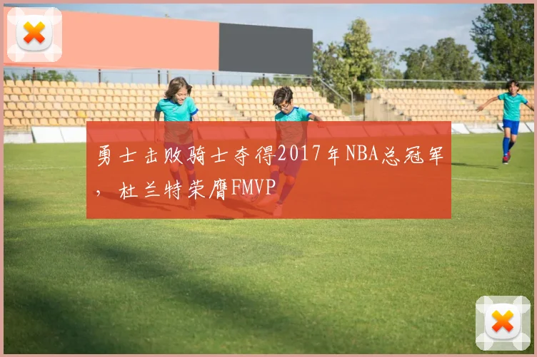 勇士击败骑士夺得2017年NBA总冠军,杜兰特荣膺FMVP