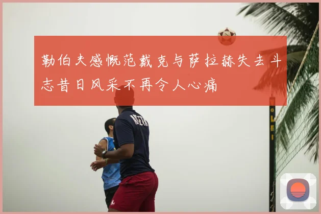 勒伯夫感慨范戴克与萨拉赫失去斗志昔日风采不再令人心痛