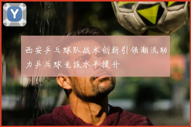 西安乒乓球队战术创新引领潮流助力乒乓球竞技水平提升