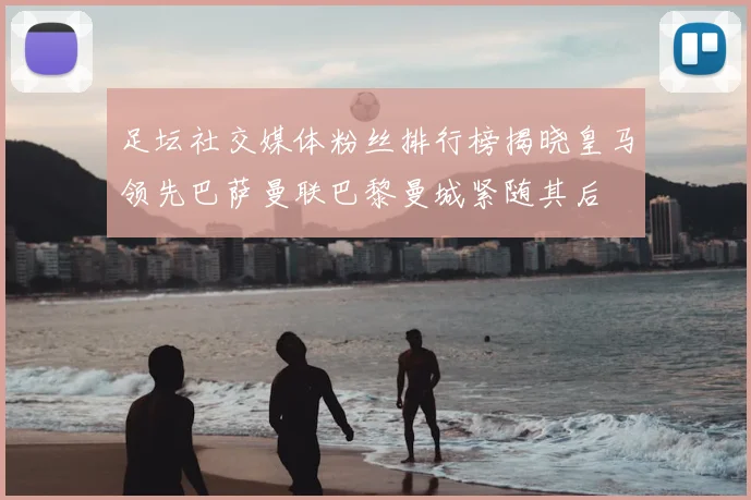 足坛社交媒体粉丝排行榜揭晓皇马领先巴萨曼联巴黎曼城紧随其后