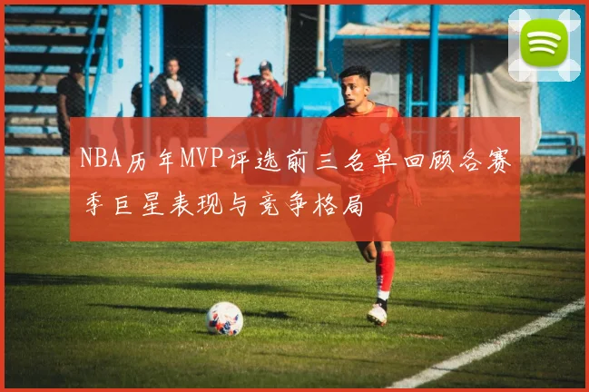 NBA历年MVP评选前三名单回顾各赛季巨星表现与竞争格局