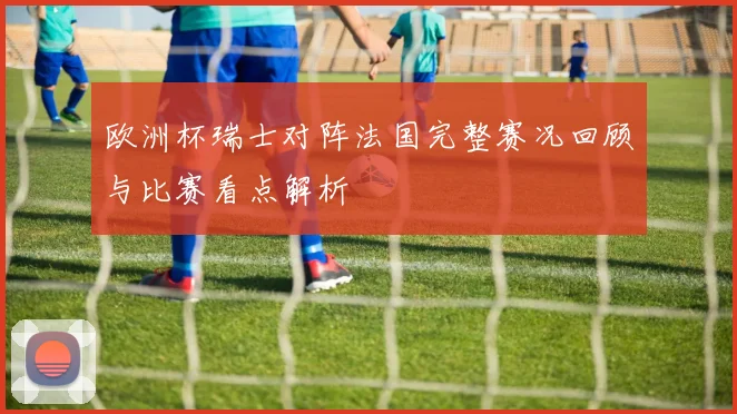 欧洲杯瑞士对阵法国完整赛况回顾与比赛看点解析