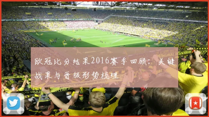 欧冠比分结果2016赛季回顾:关键战果与晋级形势梳理