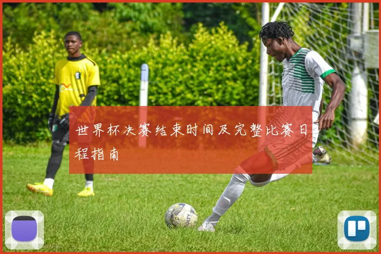 世界杯决赛结束时间及完整比赛日程指南