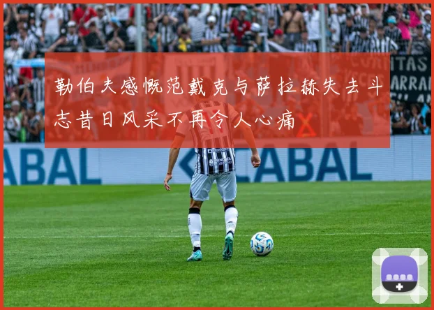 勒伯夫感慨范戴克与萨拉赫失去斗志昔日风采不再令人心痛