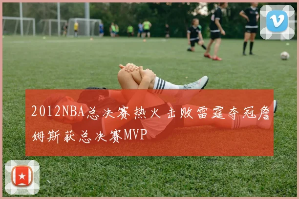 2012NBA总决赛热火击败雷霆夺冠詹姆斯获总决赛MVP