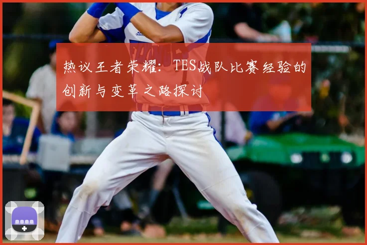 热议王者荣耀:TES战队比赛经验的创新与变革之路探讨