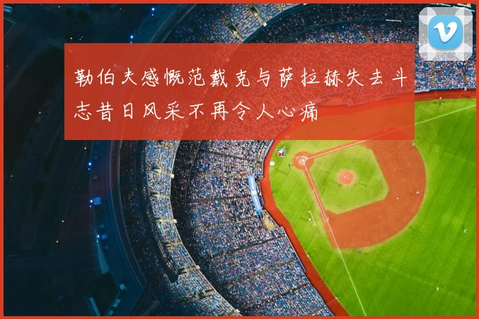 勒伯夫感慨范戴克与萨拉赫失去斗志昔日风采不再令人心痛