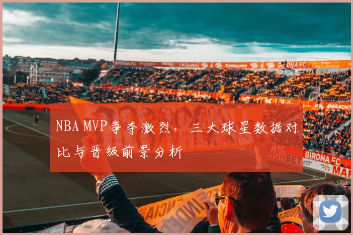 NBA MVP争夺激烈，三大球星数据对比与晋级前景分析
