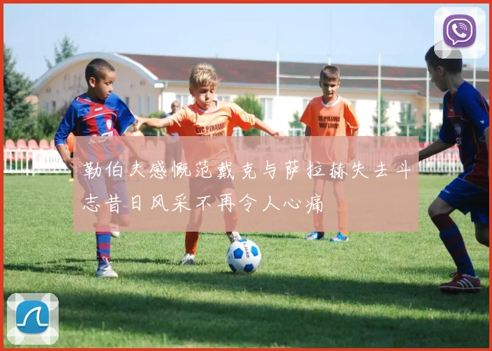 勒伯夫感慨范戴克与萨拉赫失去斗志昔日风采不再令人心痛