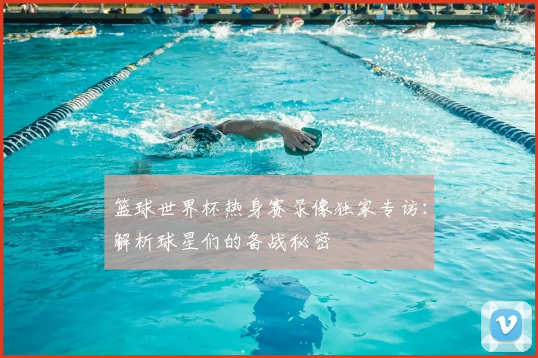 篮球世界杯热身赛录像独家专访:解析球星们的备战秘密