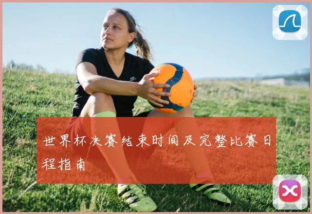 世界杯决赛结束时间及完整比赛日程指南