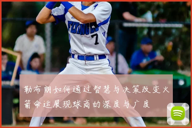 勒布朗如何通过智慧与决策改变火箭命运展现球商的深度与广度