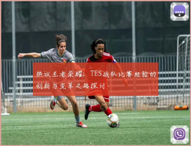 热议王者荣耀：TES战队比赛经验的创新与变革之路探讨